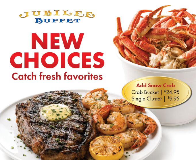 Jubilee Buffet — New Choices, Catch fresh favorites. Steak with herb butter, grilled jumbo shrimp and a bucket of Snow Crab. Add Snow Crab: Crab Bucket $24.95, Single Cluster $9.95.
